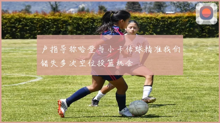 卢指导称哈登与小卡传球精准我们错失多次空位投篮机会