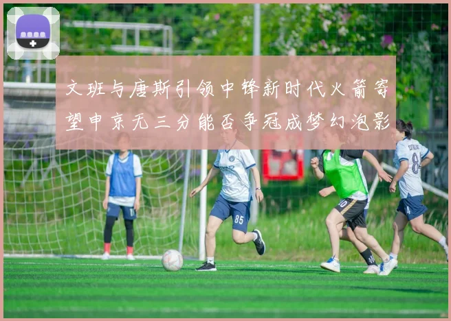 文班与唐斯引领中锋新时代火箭寄望申京无三分能否争冠成梦幻泡影