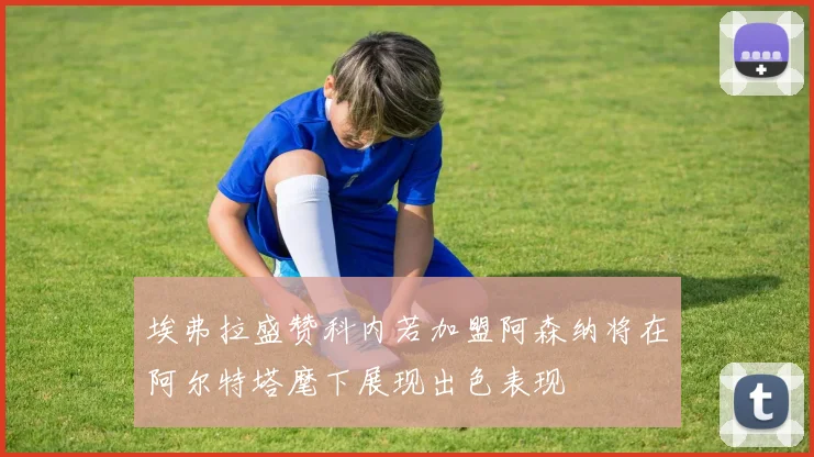 埃弗拉盛赞科内若加盟阿森纳将在阿尔特塔麾下展现出色表现