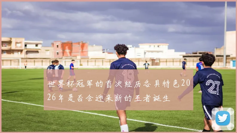世界杯冠军的首次经历各具特色2026年是否会迎来新的王者诞生