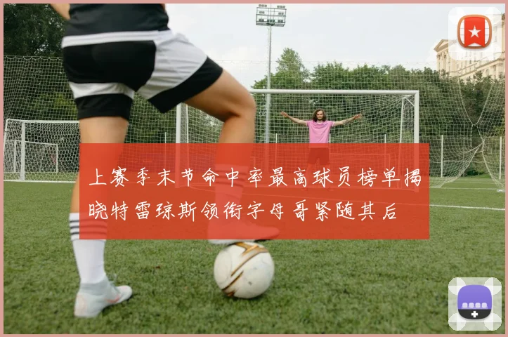 上赛季末节命中率最高球员榜单揭晓特雷琼斯领衔字母哥紧随其后
