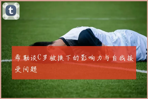 希勒谈C罗被换下的影响力与自我接受问题