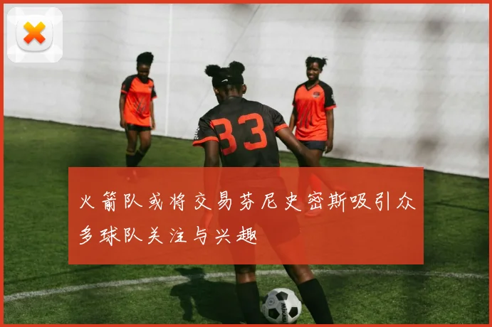 火箭队或将交易芬尼史密斯吸引众多球队关注与兴趣