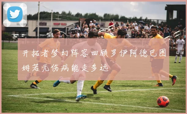 开拓者梦幻阵容回顾罗伊阿德巴图姆若无伤病能走多远
