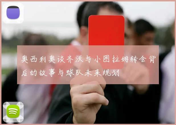 奥西利奥谈齐沃与小图拉姆转会背后的故事与球队未来规划