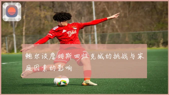 鲍尔谈詹姆斯回归克城的挑战与家庭因素的影响