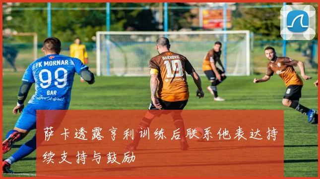 萨卡透露亨利训练后联系他表达持续支持与鼓励