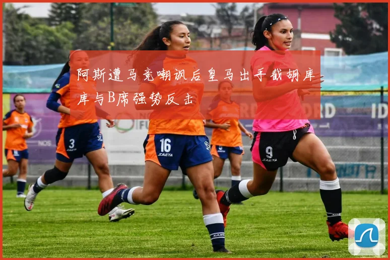 阿斯遭马竞嘲讽后皇马出手截胡库库与B席强势反击