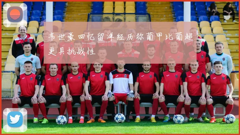 韦世豪回忆留洋经历称葡甲比葡超更具挑战性
